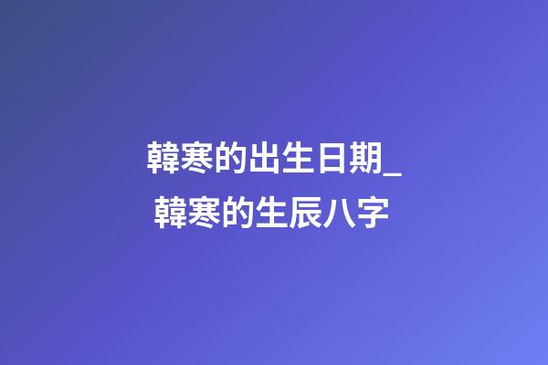 韓寒的出生日期_ 韓寒的生辰八字